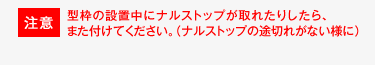 注意　型枠の設置中にナルストップが取れたりしたら、また付けてください。 （ナルストップの途切れがない様に）
